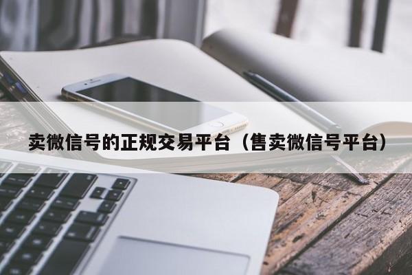 卖微信号的正规交易平台（售卖微信号平台）