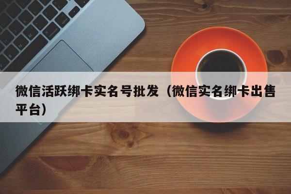 微信活跃绑卡实名号批发（微信实名绑卡出售平台）