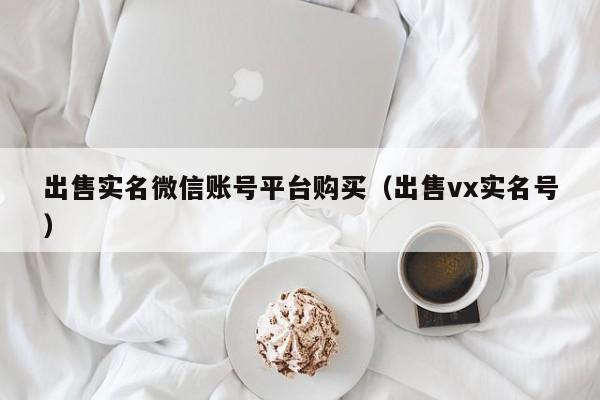 出售实名微信账号平台购买（出售vx实名号）