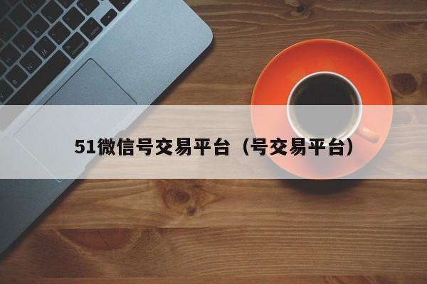 51微信号交易平台（号交易平台）