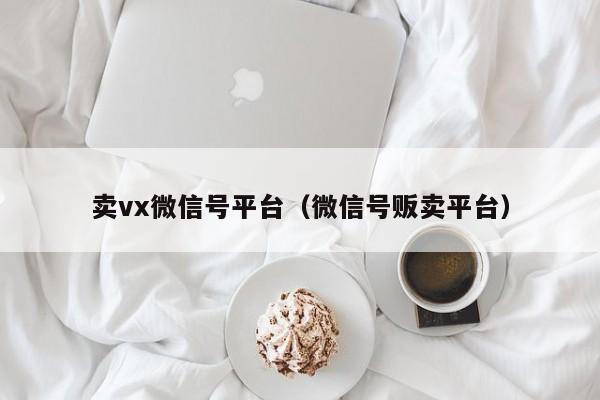卖vx微信号平台（微信号贩卖平台）