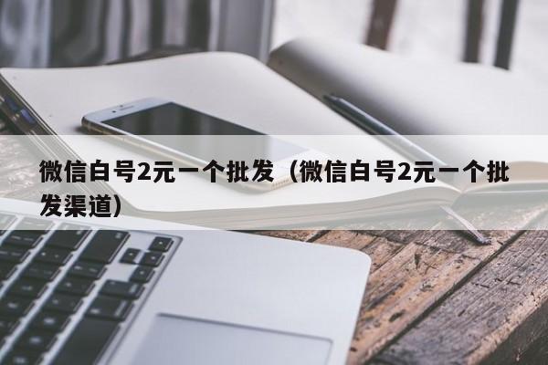 微信白号2元一个批发（微信白号2元一个批发渠道）