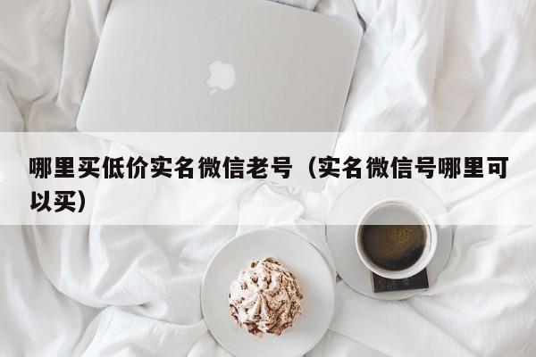 哪里买低价实名微信老号（实名微信号哪里可以买）