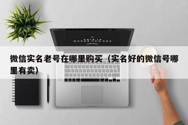 微信实名老号在哪里购买(实名好的微信号哪里有卖)