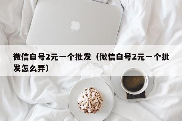 微信白号2元一个批发（微信白号2元一个批发怎么弄）