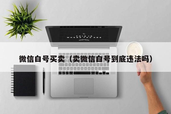 微信白号买卖（卖微信白号到底违法吗）