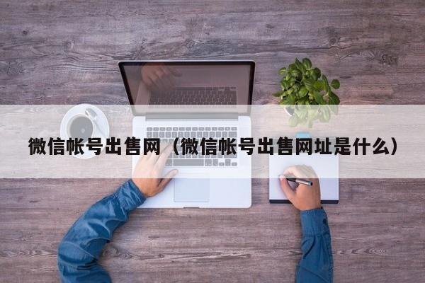 微信帐号出售网（微信帐号出售网址是什么）